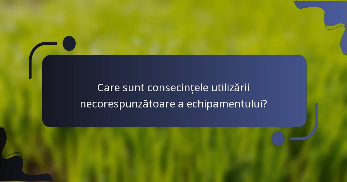 Care sunt consecințele utilizării necorespunzătoare a echipamentului?