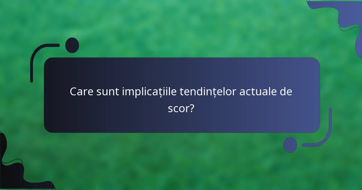 Care sunt implicațiile tendințelor actuale de scor?